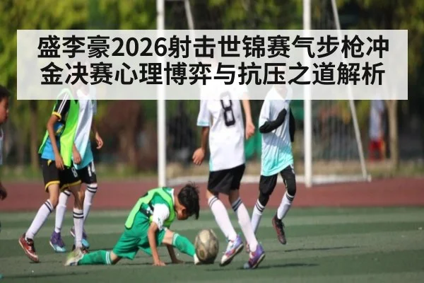 盛李豪2026射击世锦赛气步枪冲金决赛心理博弈与抗压之道解析